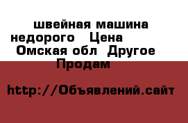 швейная машина недорого › Цена ­ 1 000 - Омская обл. Другое » Продам   
